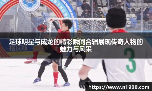 足球明星与成龙的精彩瞬间合辑展现传奇人物的魅力与风采